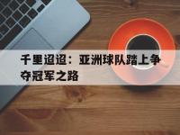 千里迢迢：亚洲球队踏上争夺冠军之路的简单介绍