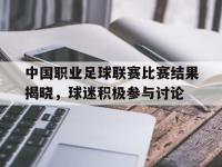 包含中国职业足球联赛比赛结果揭晓，球迷积极参与讨论的词条