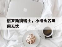 包含俄罗斯擒瑞士，小组头名巩固无忧的词条