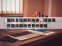 国际足坛精彩连连，球迷满怀期待期待世界杯荣耀的简单介绍