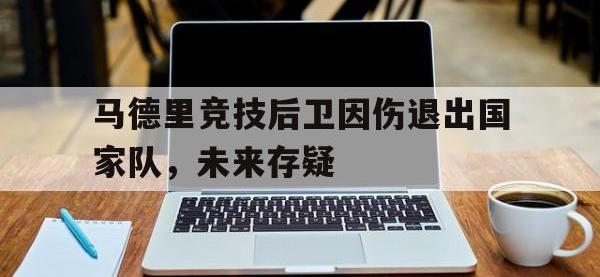 马德里竞技后卫因伤退出国家队，未来存疑的简单介绍
