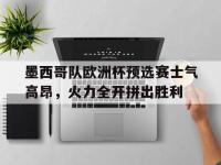 关于墨西哥队欧洲杯预选赛士气高昂，火力全开拼出胜利的信息