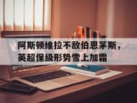 阿斯顿维拉不敌伯恩茅斯，英超保级形势雪上加霜的简单介绍