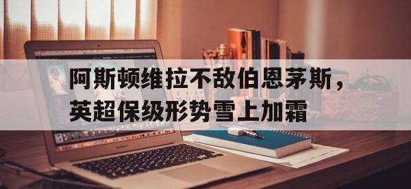 阿斯顿维拉不敌伯恩茅斯，英超保级形势雪上加霜的简单介绍
