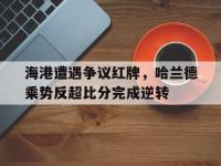 海港遭遇争议红牌，哈兰德乘势反超比分完成逆转哈兰德7500万