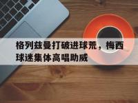 格列兹曼打破进球荒，梅西球迷集体高唱助威球神梅西免费观看