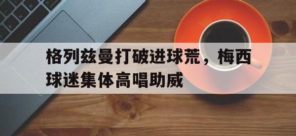 格列兹曼打破进球荒，梅西球迷集体高唱助威球神梅西免费观看