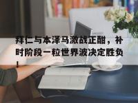 拜仁与本泽马激战正酣，补时阶段一粒世界波决定胜负！朗达拜恩秘密三部曲