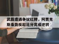 武磊遭遇争议红牌，阿贾克斯乘势反超比分完成逆转阿贾克斯vs乌德勒支胜负