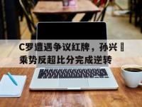 C罗遭遇争议红牌，孙兴慜乘势反超比分完成逆转