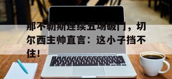 那不勒斯连续五场破门，切尔西主帅直言：这小子挡不住！