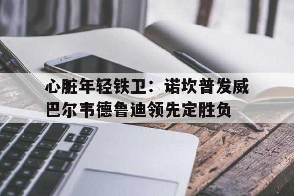 包含心脏年轻铁卫：诺坎普发威巴尔韦德鲁迪领先定胜负的词条