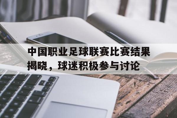 包含中国职业足球联赛比赛结果揭晓，球迷积极参与讨论的词条