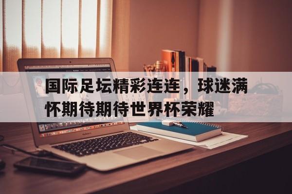 国际足坛精彩连连，球迷满怀期待期待世界杯荣耀的简单介绍