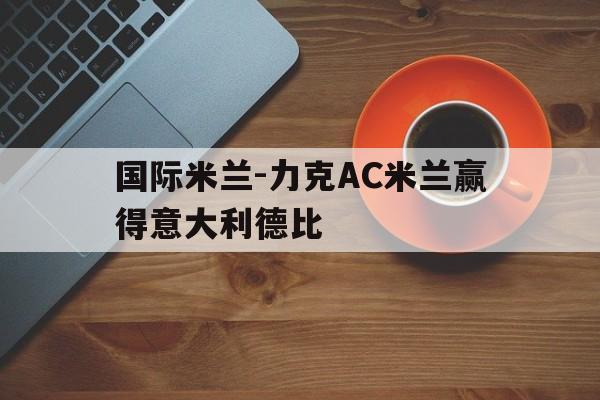 国际米兰-力克AC米兰赢得意大利德比的简单介绍