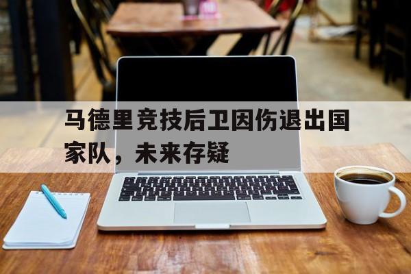 马德里竞技后卫因伤退出国家队，未来存疑的简单介绍