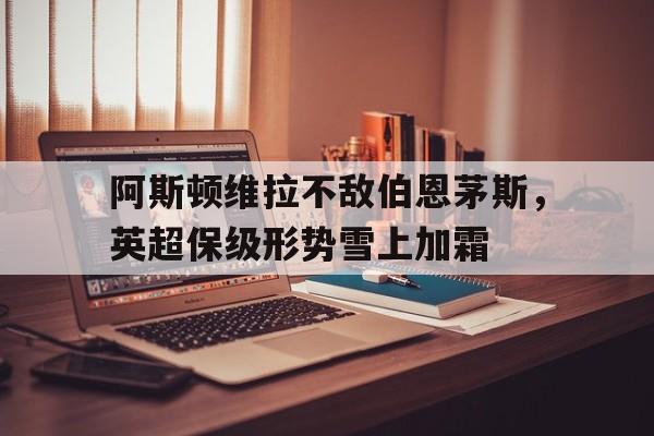 阿斯顿维拉不敌伯恩茅斯，英超保级形势雪上加霜的简单介绍
