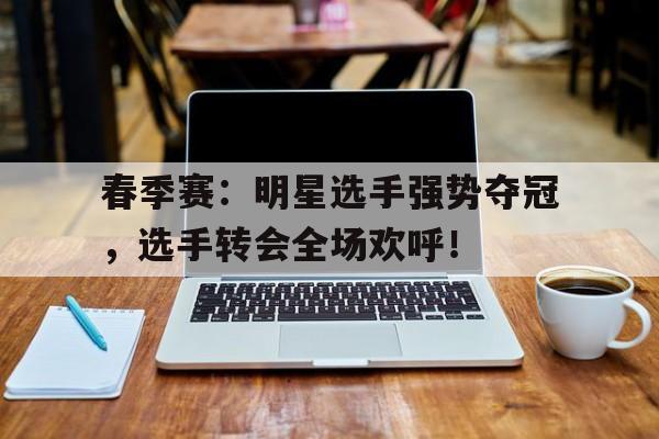 春季赛：明星选手强势夺冠，选手转会全场欢呼！