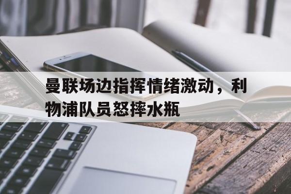 曼联场边指挥情绪激动，利物浦队员怒摔水瓶