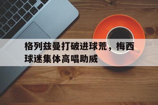 格列兹曼打破进球荒，梅西球迷集体高唱助威球神梅西免费观看