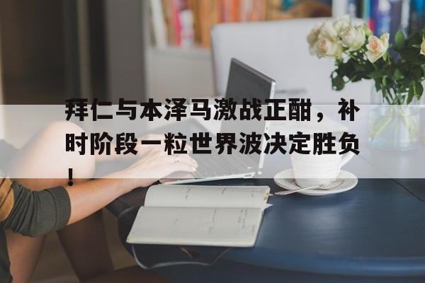 拜仁与本泽马激战正酣，补时阶段一粒世界波决定胜负！朗达拜恩秘密三部曲