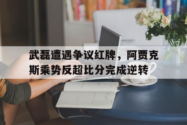 武磊遭遇争议红牌，阿贾克斯乘势反超比分完成逆转阿贾克斯vs乌德勒支胜负