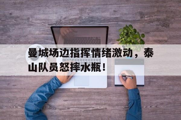 曼城场边指挥情绪激动，泰山队员怒摔水瓶！