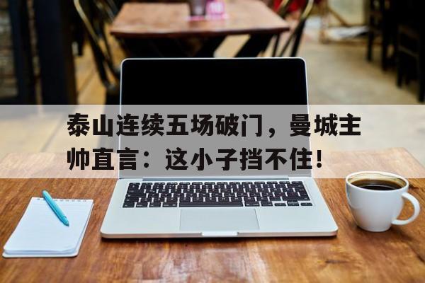 泰山连续五场破门，曼城主帅直言：这小子挡不住！