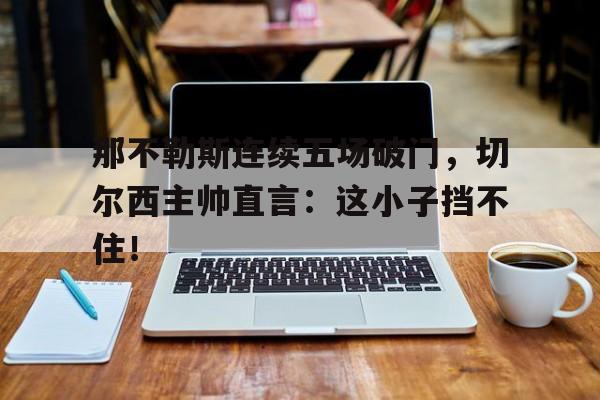 那不勒斯连续五场破门，切尔西主帅直言：这小子挡不住！